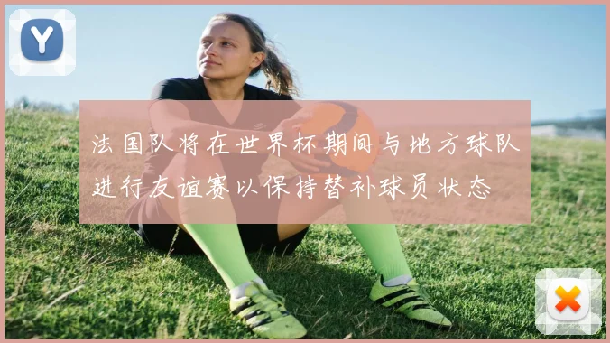法国队将在世界杯期间与地方球队进行友谊赛以保持替补球员状态