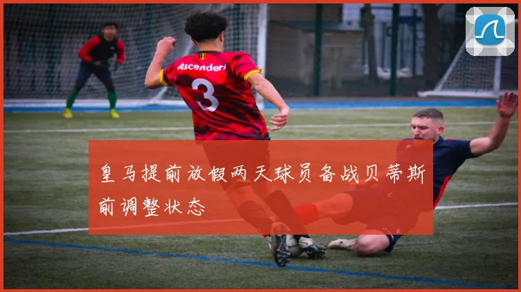 皇马提前放假两天球员备战贝蒂斯前调整状态