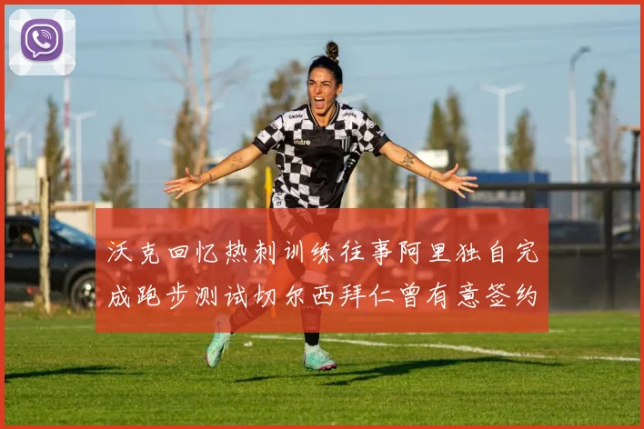 沃克回忆热刺训练往事阿里独自完成跑步测试切尔西拜仁曾有意签约我