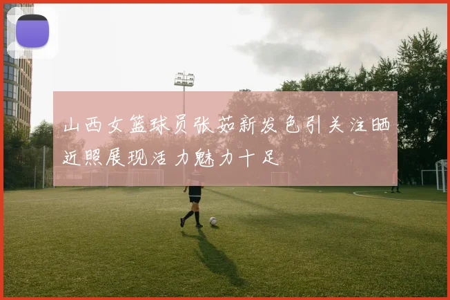 山西女篮球员张茹新发色引关注晒近照展现活力魅力十足