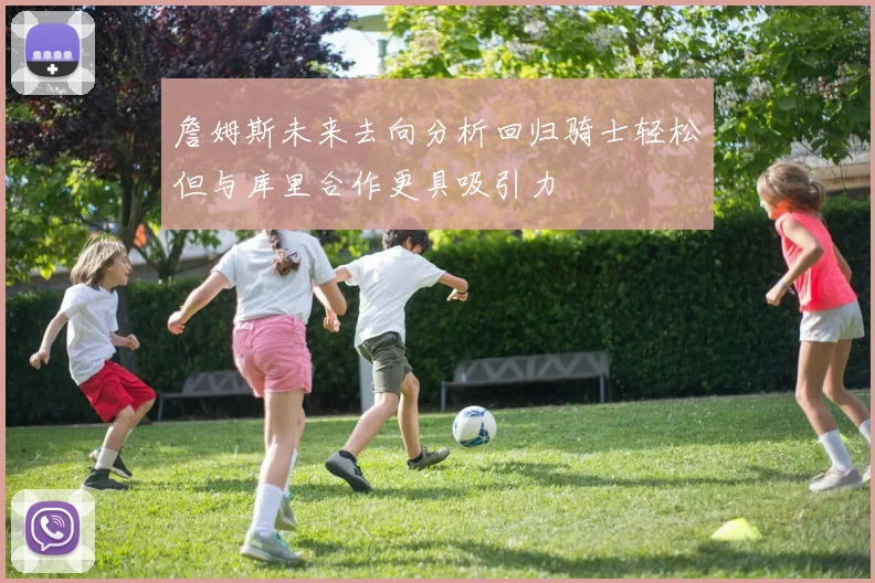 詹姆斯未来去向分析回归骑士轻松但与库里合作更具吸引力