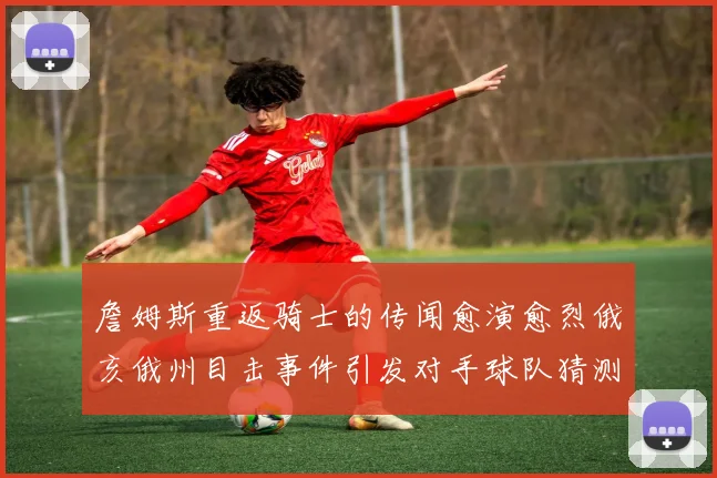 詹姆斯重返骑士的传闻愈演愈烈俄亥俄州目击事件引发对手球队猜测