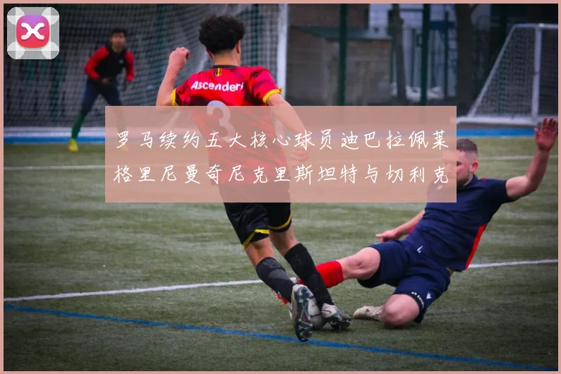 罗马续约五大核心球员迪巴拉佩莱格里尼曼奇尼克里斯坦特与切利克共创未来