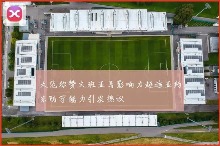大范称赞文班亚马影响力超越亚约东防守能力引发热议