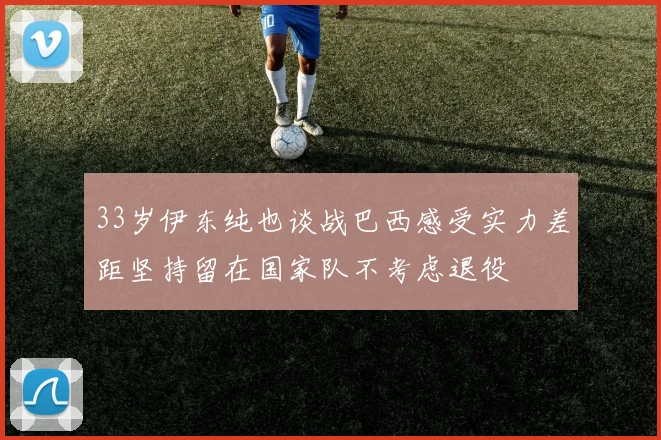 33岁伊东纯也谈战巴西感受实力差距坚持留在国家队不考虑退役