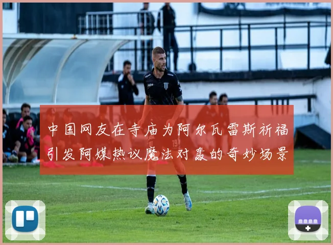 中国网友在寺庙为阿尔瓦雷斯祈福引发阿媒热议魔法对轰的奇妙场景