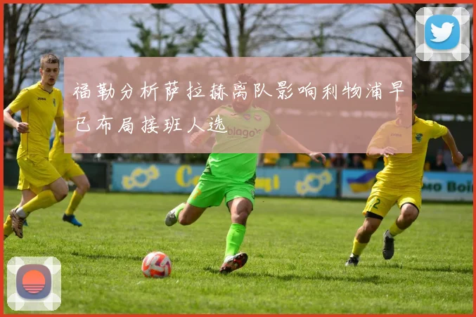 福勒分析萨拉赫离队影响利物浦早已布局接班人选