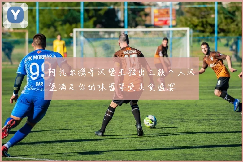 阿扎尔携手汉堡王推出三款个人汉堡满足你的味蕾享受美食盛宴