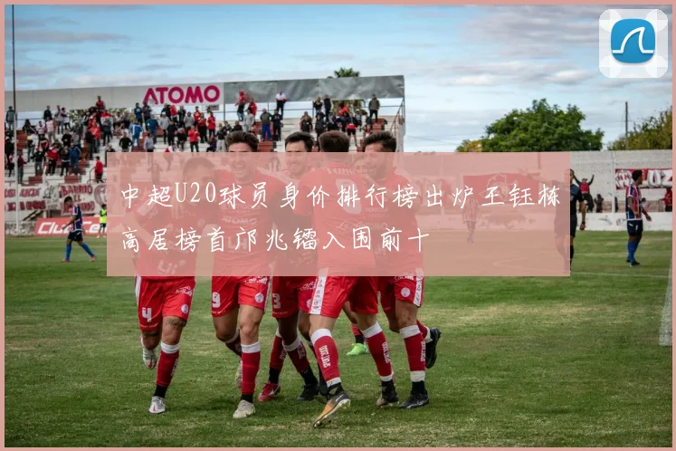 中超U20球员身价排行榜出炉王钰栋高居榜首邝兆镭入围前十
