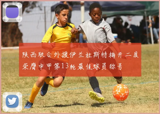 陕西联合外援伊兰杜斯特梅开二度荣膺中甲第13轮最佳球员称号