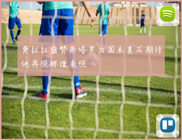 费拉拉盛赞劳塔罗为国米基石期待他再现辉煌表现
