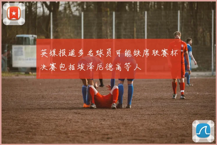 英媒报道多名球员可能缺席联赛杯决赛包括埃泽厄德高等人