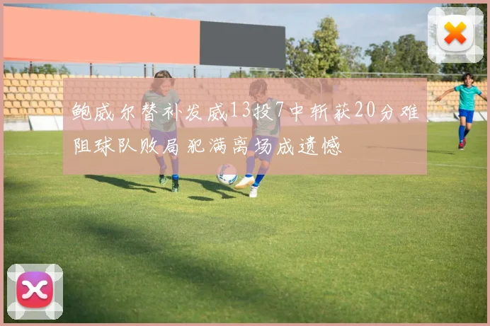 鲍威尔替补发威13投7中斩获20分难阻球队败局犯满离场成遗憾