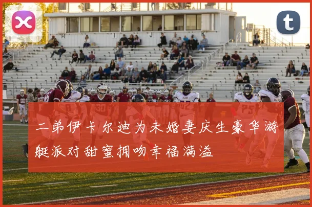 二弟伊卡尔迪为未婚妻庆生豪华游艇派对甜蜜拥吻幸福满溢
