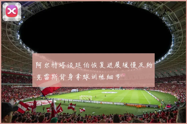 阿尔特塔谈廷伯恢复进展缓慢及约克雷斯背身拿球训练细节