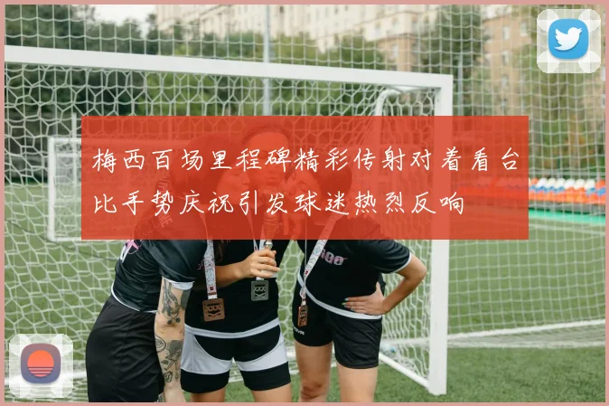 梅西百场里程碑精彩传射对着看台比手势庆祝引发球迷热烈反响