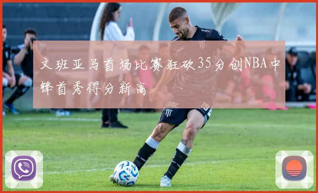 文班亚马首场比赛狂砍35分创NBA中锋首秀得分新高