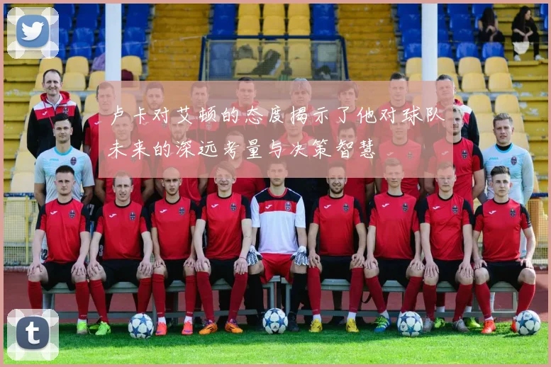 卢卡对艾顿的态度揭示了他对球队未来的深远考量与决策智慧