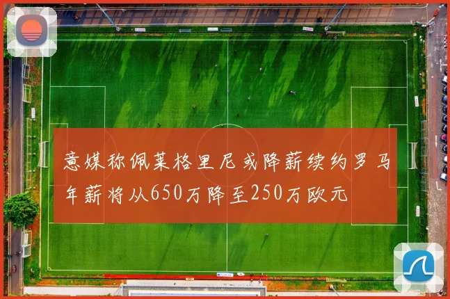 意媒称佩莱格里尼或降薪续约罗马年薪将从650万降至250万欧元
