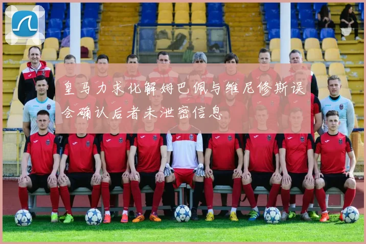 皇马力求化解姆巴佩与维尼修斯误会确认后者未泄密信息