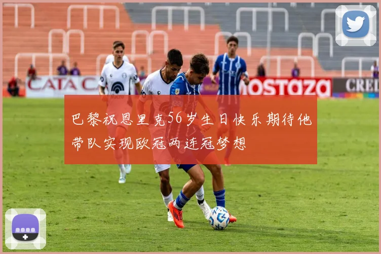 巴黎祝恩里克56岁生日快乐期待他带队实现欧冠两连冠梦想