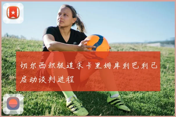 切尔西积极追求卡里姆库利巴利已启动谈判进程