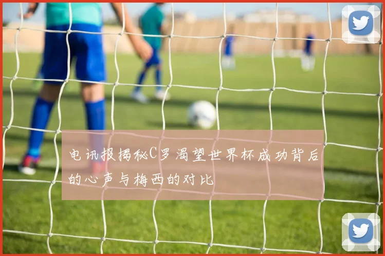 电讯报揭秘C罗渴望世界杯成功背后的心声与梅西的对比
