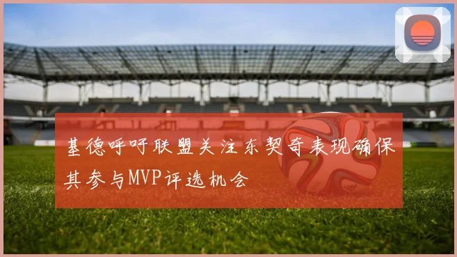 基德呼吁联盟关注东契奇表现确保其参与MVP评选机会