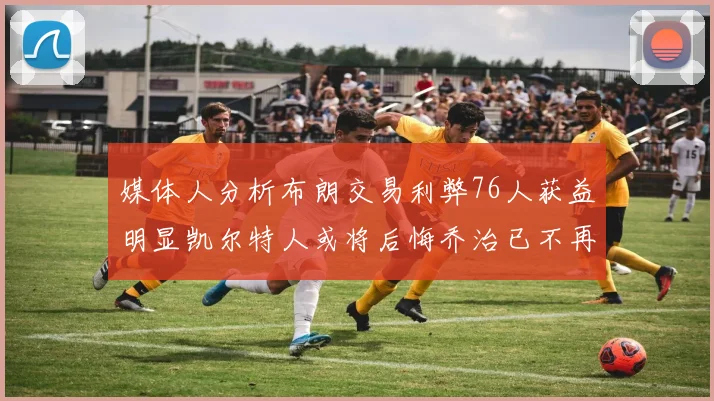 媒体人分析布朗交易利弊76人获益明显凯尔特人或将后悔乔治已不再巅峰