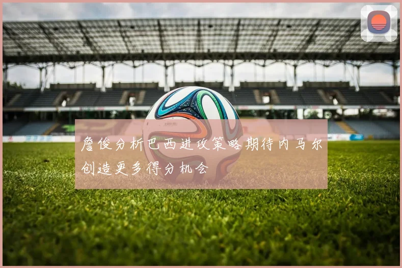 詹俊分析巴西进攻策略期待内马尔创造更多得分机会