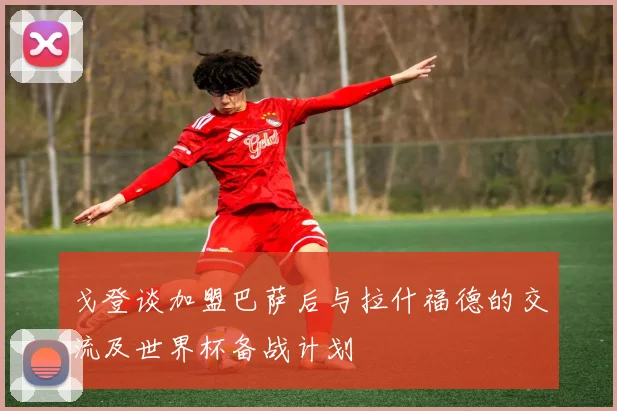 戈登谈加盟巴萨后与拉什福德的交流及世界杯备战计划