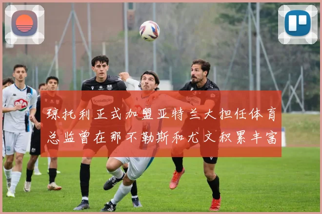 琼托利正式加盟亚特兰大担任体育总监曾在那不勒斯和尤文积累丰富经验