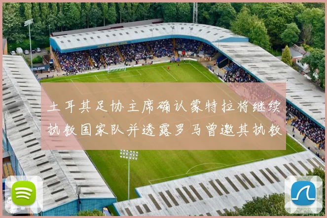 土耳其足协主席确认蒙特拉将继续执教国家队并透露罗马曾邀其执教