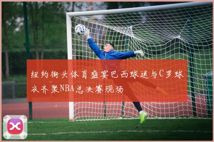 纽约街头体育盛宴巴西球迷与C罗球衣齐聚NBA总决赛现场