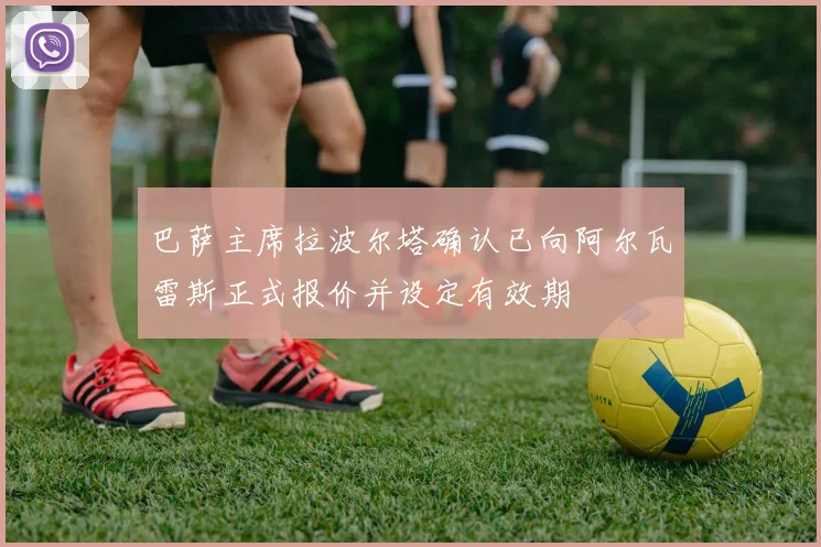 巴萨主席拉波尔塔确认已向阿尔瓦雷斯正式报价并设定有效期