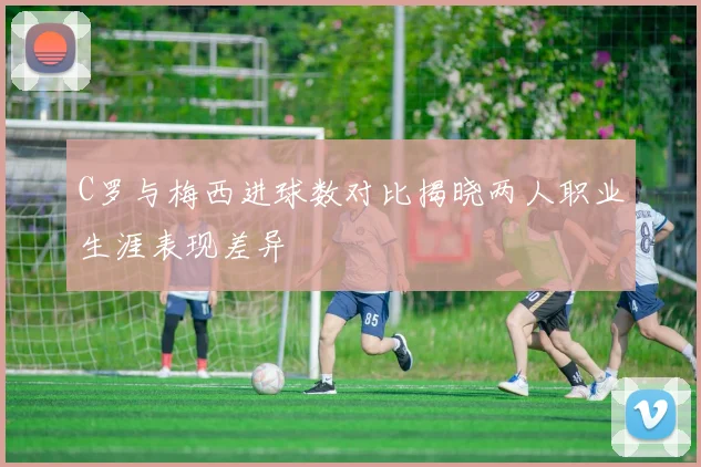 C罗与梅西进球数对比揭晓两人职业生涯表现差异