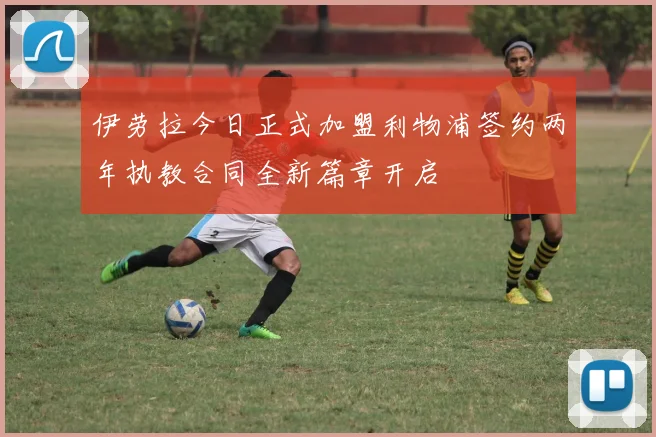伊劳拉今日正式加盟利物浦签约两年执教合同全新篇章开启