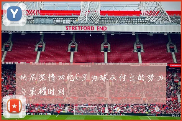 纳尼深情回忆C罗为球衣付出的努力与荣耀时刻