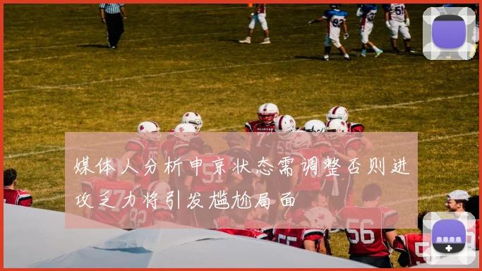 媒体人分析申京状态需调整否则进攻乏力将引发尴尬局面
