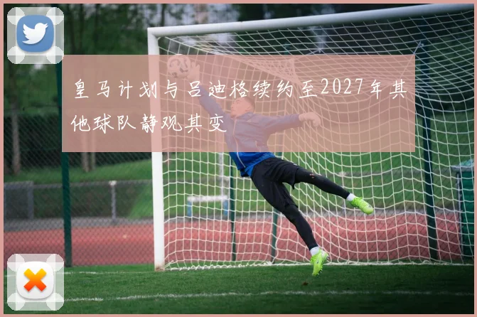 皇马计划与吕迪格续约至2027年其他球队静观其变