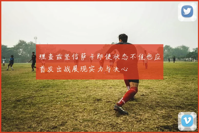 理查兹坚信萨卡即使状态不佳也应首发出战展现实力与决心