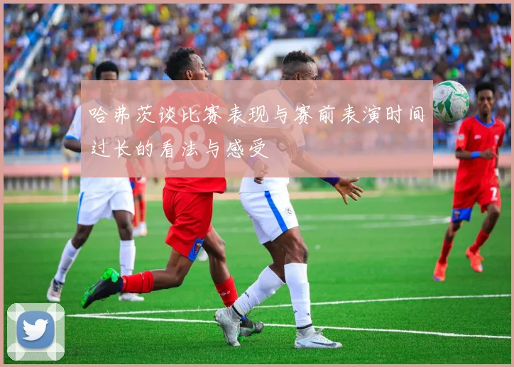 哈弗茨谈比赛表现与赛前表演时间过长的看法与感受